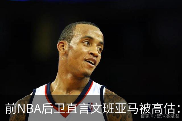 前NBA后卫直言文班亚马被高估：他顶多排联盟第10